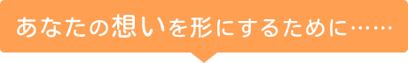 あなたの想いを形にするために……